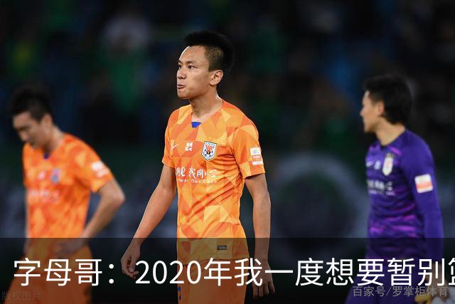 字母哥：2020年我一度想要暂别篮坛 如今我的精神坚不可摧