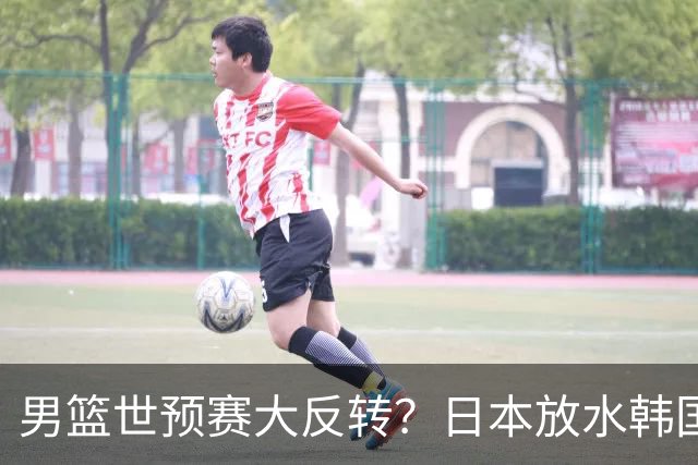 男篮世预赛大反转？日本放水韩国恐自食恶果，中国男篮大概率成为最终最大受益者